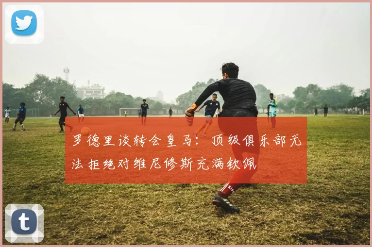 罗德里谈转会皇马：顶级俱乐部无法拒绝对维尼修斯充满钦佩