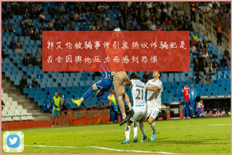 郭艾伦被骗事件引发热议诈骗犯是否会因舆论压力而感到恐惧