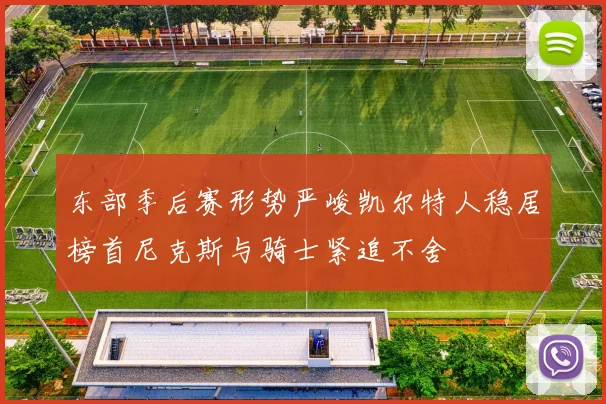 东部季后赛形势严峻凯尔特人稳居榜首尼克斯与骑士紧追不舍