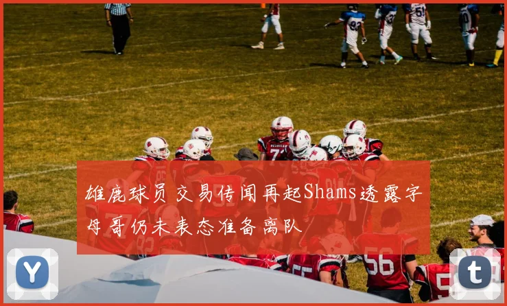 雄鹿球员交易传闻再起Shams透露字母哥仍未表态准备离队