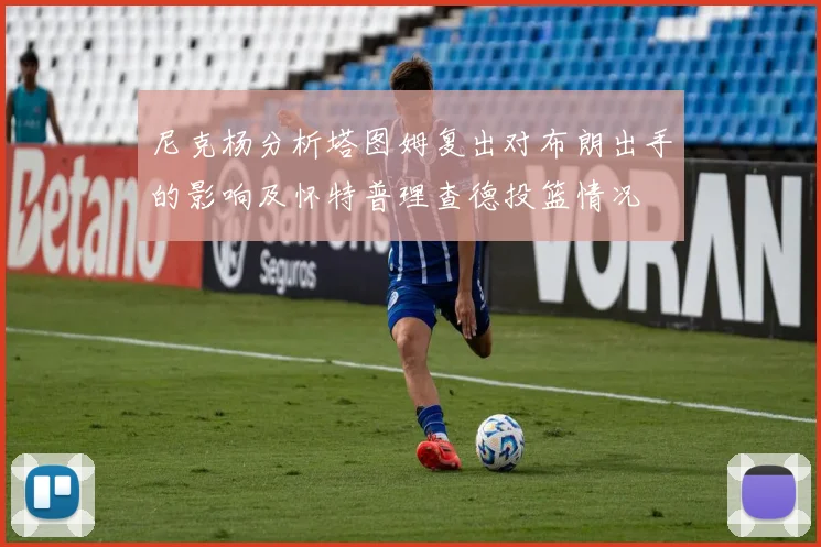 尼克杨分析塔图姆复出对布朗出手的影响及怀特普理查德投篮情况