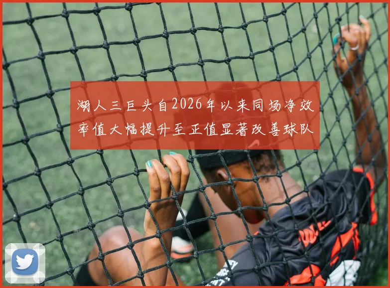 湖人三巨头自2026年以来同场净效率值大幅提升至正值显著改善球队表现