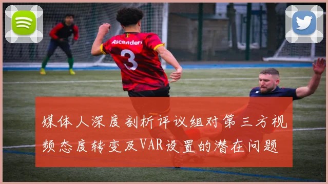 媒体人深度剖析评议组对第三方视频态度转变及VAR设置的潜在问题