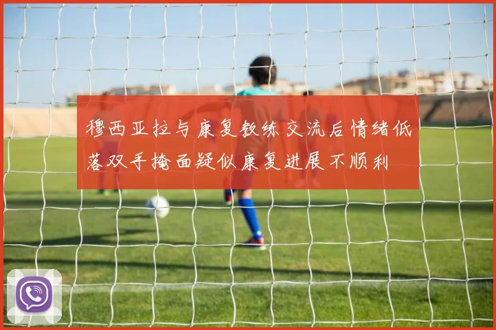 穆西亚拉与康复教练交流后情绪低落双手掩面疑似康复进展不顺利
