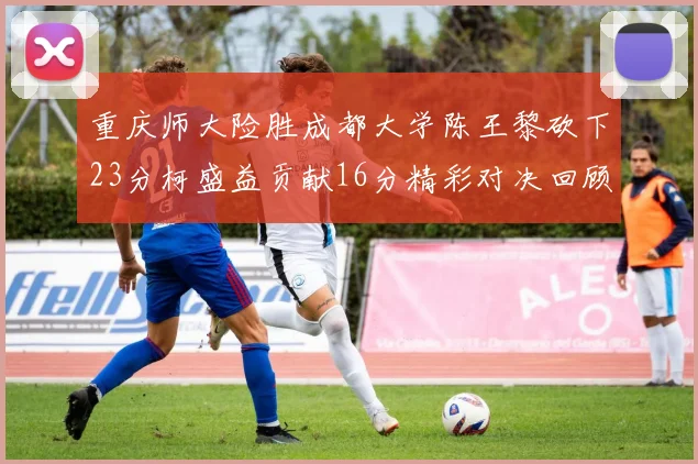 重庆师大险胜成都大学陈王黎砍下23分柯盛益贡献16分精彩对决回顾