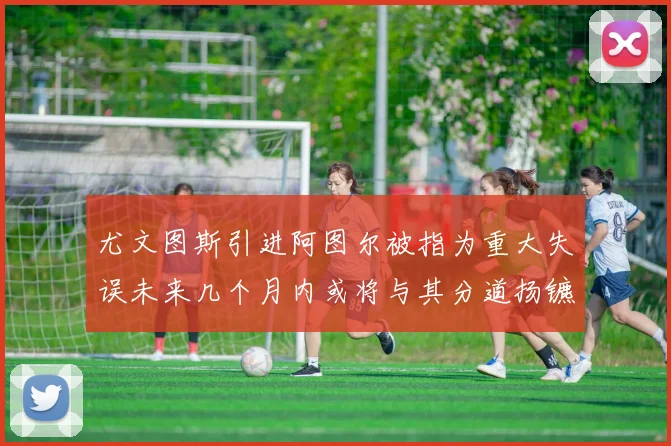 尤文图斯引进阿图尔被指为重大失误未来几个月内或将与其分道扬镳
