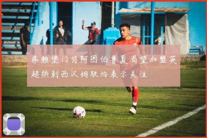弗赖堡门将阿图伯鲁夏渴望加盟英超热刺西汉姆联均表示关注