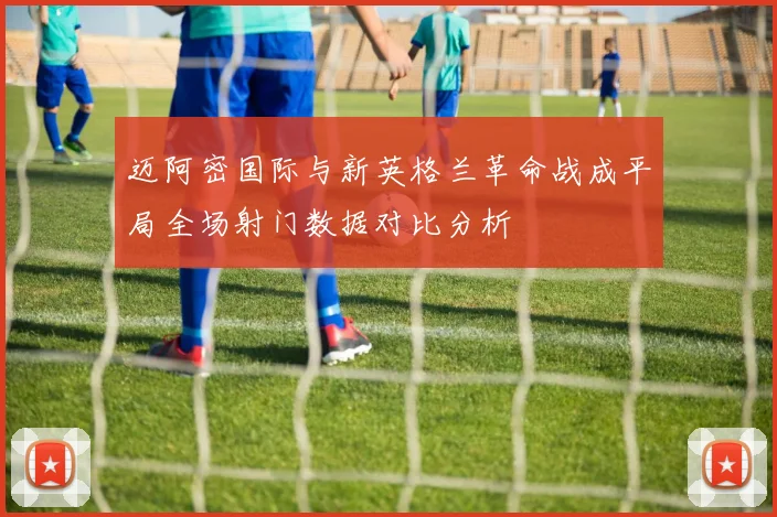 迈阿密国际与新英格兰革命战成平局全场射门数据对比分析