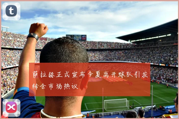 萨拉赫正式宣布今夏离开球队引发转会市场热议