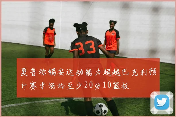 夏普称锡安运动能力超越巴克利预计赛季场均至少20分10篮板
