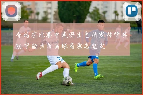 乔治在比赛中表现出色纳斯称赞其防守能力与高球商意志坚定
