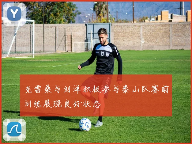 克雷桑与刘洋积极参与泰山队赛前训练展现良好状态