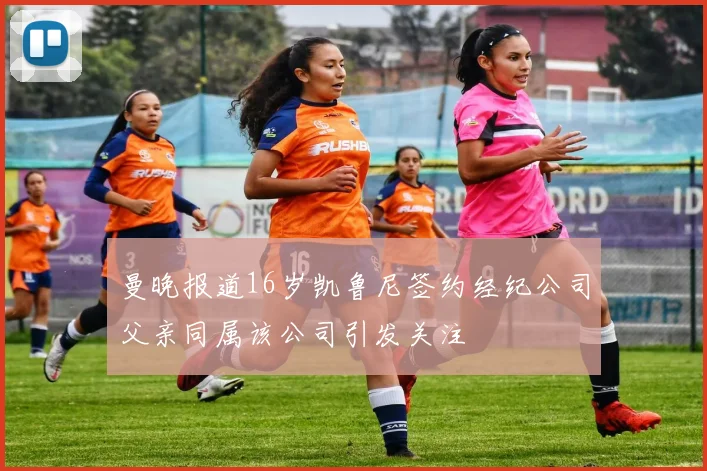 曼晚报道16岁凯鲁尼签约经纪公司父亲同属该公司引发关注