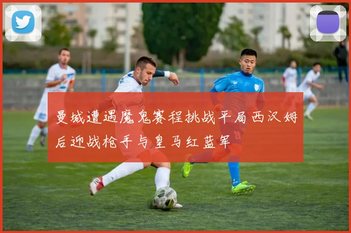 曼城遭遇魔鬼赛程挑战平局西汉姆后迎战枪手与皇马红蓝军