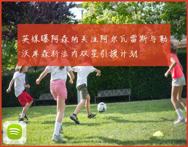 英媒曝阿森纳关注阿尔瓦雷斯与勒沃库森科法内双星引援计划