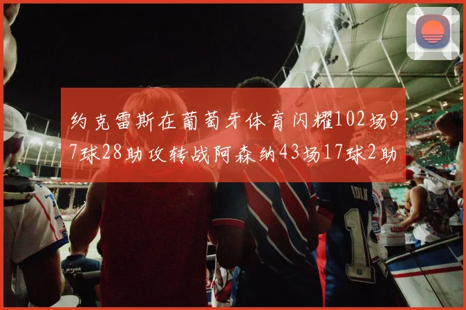 约克雷斯在葡萄牙体育闪耀102场97球28助攻转战阿森纳43场17球2助攻表现如何